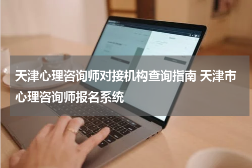 天津心理咨询师对接机构查询指南 天津市心理咨询师报名系统