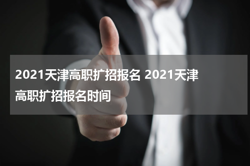2021天津高职扩招报名 2021天津高职扩招报名时间