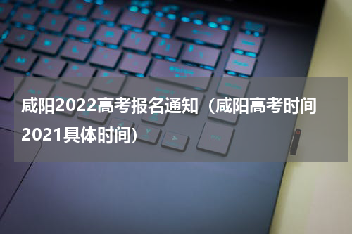 咸阳2022高考报名通知（咸阳高考时间2021具体时间）