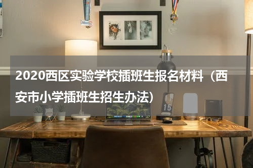 2020西区实验学校插班生报名材料(西安市小学插班生招生办法)