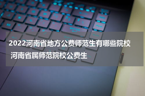 2022河南省地方公费师范生有哪些院校 河南省属师范院校公费生