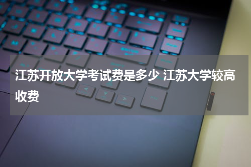 江苏开放大学考试费是多少 江苏大学较高收费
