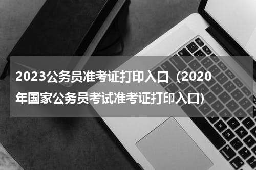 2023公务员准考证打印入口（2020年国家公务员考试准考证打印入口）