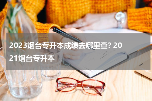 2023烟台专升本成绩去哪里查? 2021烟台专升本