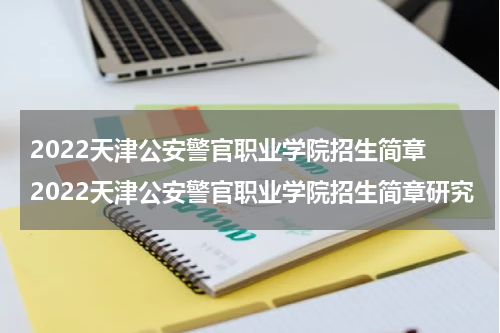 2022天津公安警官职业学院招生简章 2022天津公安警官职业学院招生简章研究