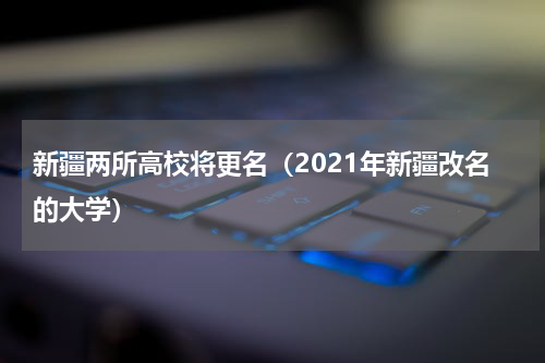 新疆两所高校将更名(2021年新疆改名的大学)