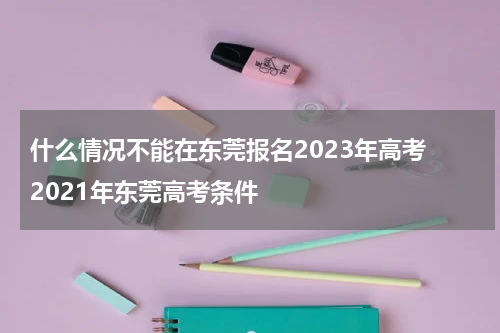 什么情况不能在东莞报名2023年高考 2021年东莞高考条件