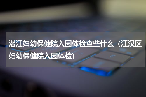 潜江妇幼保健院入园体检查些什么（江汉区妇幼保健院入园体检）