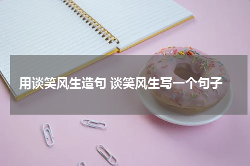 用谈笑风生造句 谈笑风生写一个句子