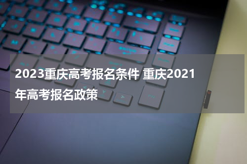 2023重庆高考报名条件 重庆2021年高考报名政策