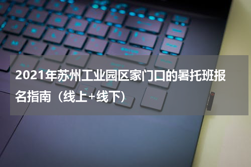 2021年苏州工业园区家门口的暑托班报名指南（线上+线下）