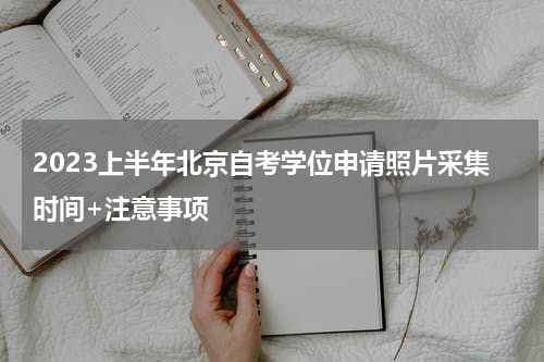 2023上半年北京自考学位申请照片采集时间+注意事项