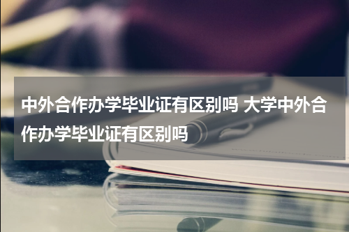 中外合作办学毕业证有区别吗 大学中外合作办学毕业证有区别吗