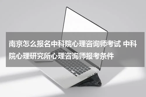南京怎么报名中科院心理咨询师考试 中科院心理研究所心理咨询师报考条件