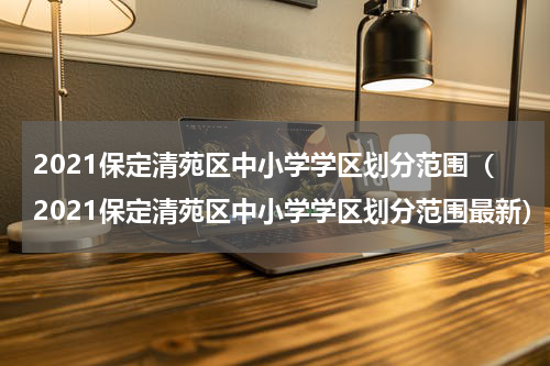 2021保定清苑区中小学学区划分范围（2021保定清苑区中小学学区划分范围最新）