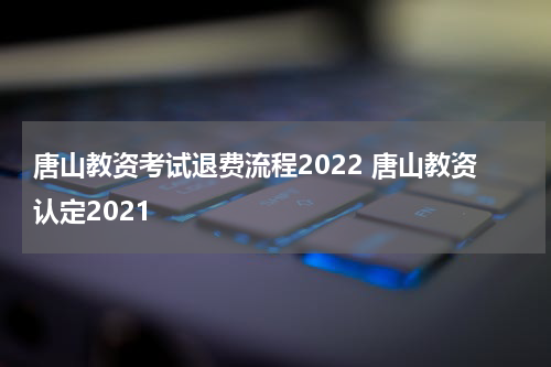 唐山教资考试退费流程2022 唐山教资认定2021