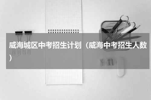 威海城区中考招生计划（威海中考招生人数）