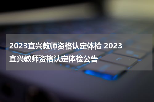 2023宜兴教师资格认定体检 2023宜兴教师资格认定体检公告