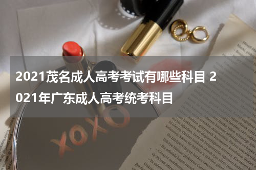 2021茂名成人高考考试有哪些科目 2021年广东成人高考统考科目