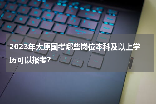 2023年太原国考哪些岗位本科及以上学历可以报考？