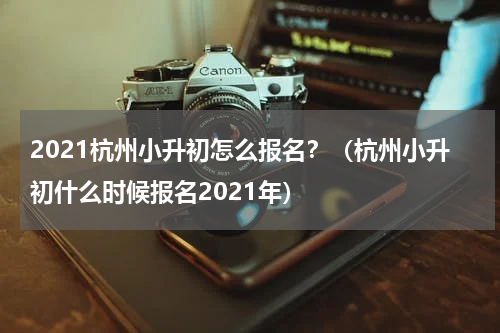 2021杭州小升初怎么报名?(杭州小升初什么时候报名2021年)