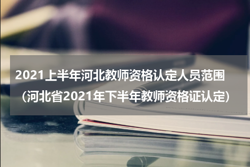2021上半年河北教师资格认定人员范围（河北省2021年下半年教师资格证认定）