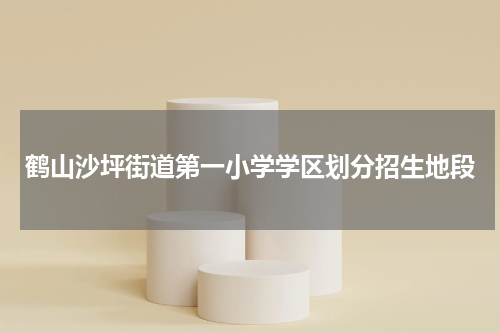 鹤山沙坪街道第一小学学区划分招生地段