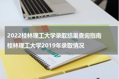 2022桂林理工大学录取结果查询指南 桂林理工大学2019年录取情况