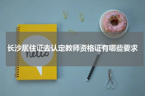长沙居住证去认定教师资格证有哪些要求