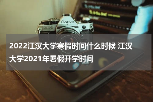 2022江汉大学寒假时间什么时候 江汉大学2021年暑假开学时间