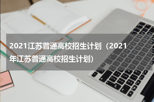 2021江苏普通高校招生计划(2021年江苏普通高校招生计划)