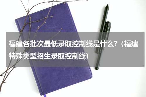 福建各批次最低录取控制线是什么?（福建特殊类型招生录取控制线）