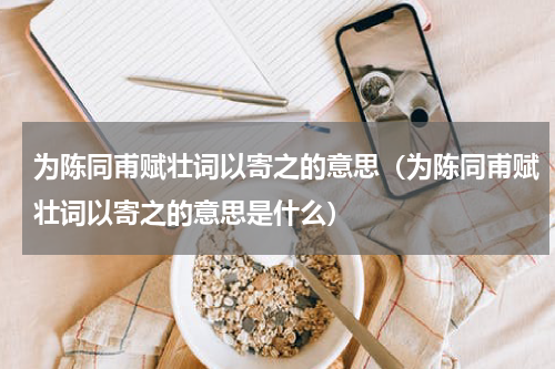 为陈同甫赋壮词以寄之的意思(为陈同甫赋壮词以寄之的意思是什么)