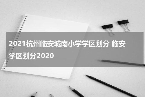 2021杭州临安城南小学学区划分 临安学区划分2020