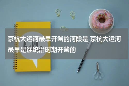 京杭大运河最早开凿的河段是 京杭大运河最早是谁统治时期开凿的
