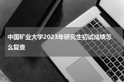中国矿业大学2023年研究生初试成绩怎么复查