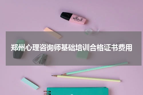 郑州心理咨询师基础培训合格证书费用