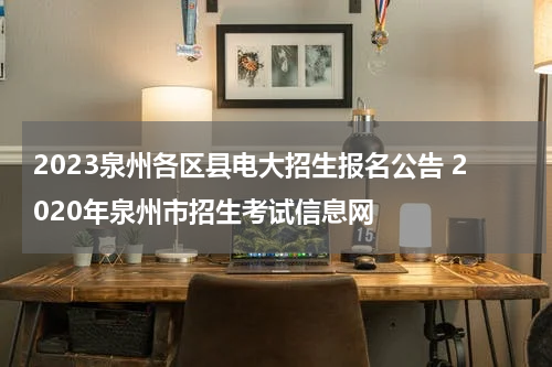 2023泉州各区县电大招生报名公告 2020年泉州市招生考试信息网