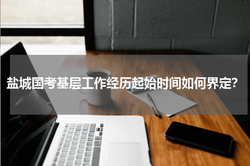 盐城国考基层工作经历起始时间如何界定？