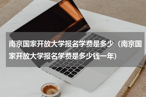 南京国家开放大学报名学费是多少（南京国家开放大学报名学费是多少钱一年）