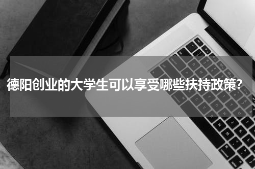 德阳创业的大学生可以享受哪些扶持政策？