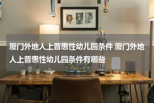 厦门外地人上普惠性幼儿园条件 厦门外地人上普惠性幼儿园条件有哪些