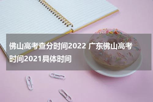 佛山高考查分时间2022 广东佛山高考时间2021具体时间