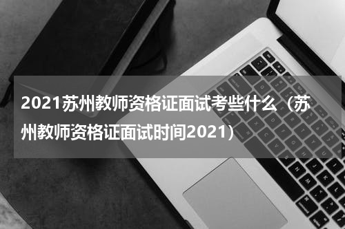2021苏州教师资格证面试考些什么（苏州教师资格证面试时间2021）