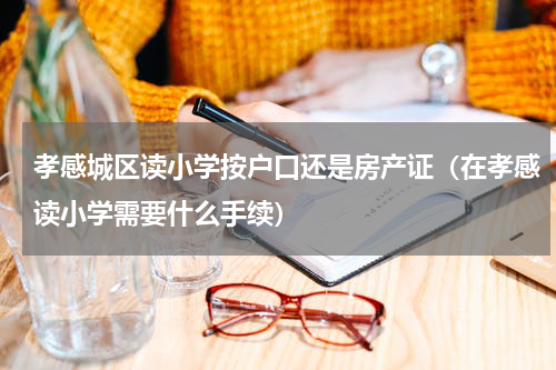 孝感城区读小学按户口还是房产证（在孝感读小学需要什么手续）