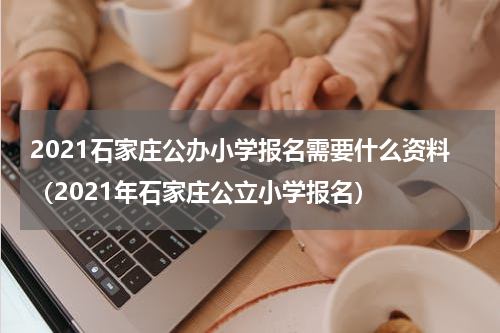 2021石家庄公办小学报名需要什么资料（2021年石家庄公立小学报名）