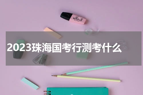 2023珠海国考行测考什么