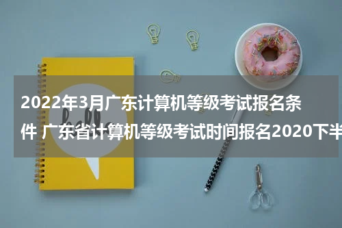 2022年3月广东计算机等级考试报名条件 广东省计算机等级考试时间报名2020下半年