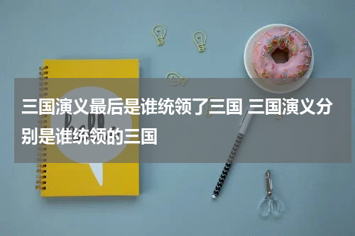 三国演义最后是谁统领了三国 三国演义分别是谁统领的三国