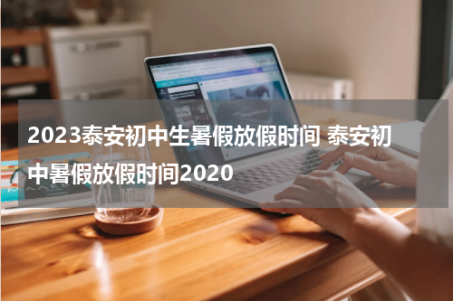 2023泰安初中生暑假放假时间 泰安初中暑假放假时间2020
